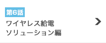 第6話『ワイヤレス給電ソリューション編』