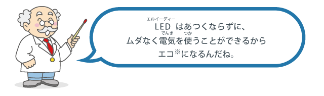 LED（エルイーディー）はあつくならずに、ムダなく電気（でんき）を使（つか）うことができるからエコになるんだね