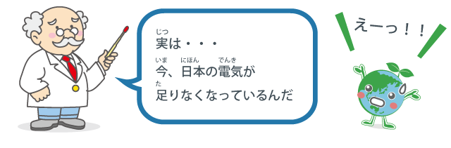 実（じつ）は今（いま）、日本（にほん）の電気（でんき）が足（た）りなくなっているんだ