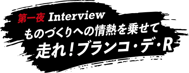 第一夜 Interview ものづくりへの情熱を乗せて 走れ！ブランコ・デ・R