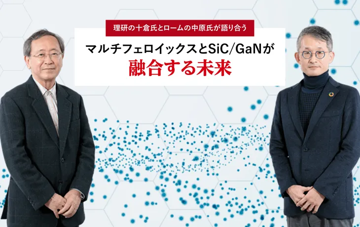 理研の⼗倉⽒とロームの中原⽒が語り合う マルチフェロイックスとSiC/GaNが融合する未来